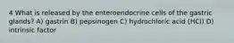 4 What is released by the enteroendocrine cells of the gastric glands? A) gastrin B) pepsinogen C) hydrochloric acid (HCl) D) intrinsic factor