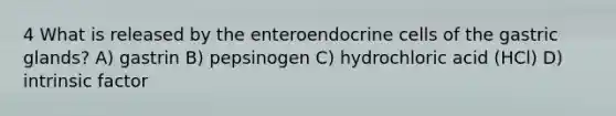 4 What is released by the enteroendocrine cells of the gastric glands? A) gastrin B) pepsinogen C) hydrochloric acid (HCl) D) intrinsic factor