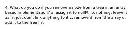 4. What do you do if you remove a node from a tree in an array-based implementation? a. assign it to nullPtr b. nothing, leave it as is, just don't link anything to it c. remove it from the array d. add it to the free list