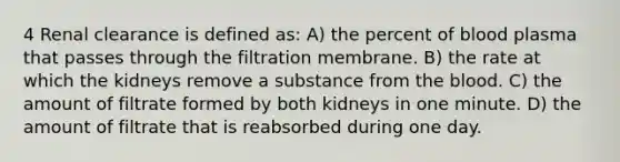 4 Renal clearance is defined as: A) the percent of blood plasma that passes through the filtration membrane. B) the rate at which the kidneys remove a substance from the blood. C) the amount of filtrate formed by both kidneys in one minute. D) the amount of filtrate that is reabsorbed during one day.