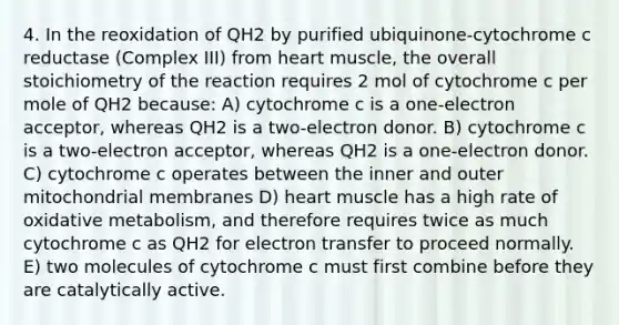 4. In the reoxidation of QH2 by purified ubiquinone-cytochrome c reductase (Complex III) from heart muscle, the overall stoichiometry of the reaction requires 2 mol of cytochrome c per mole of QH2 because: A) cytochrome c is a one-electron acceptor, whereas QH2 is a two-electron donor. B) cytochrome c is a two-electron acceptor, whereas QH2 is a one-electron donor. C) cytochrome c operates between the inner and outer mitochondrial membranes D) heart muscle has a high rate of oxidative metabolism, and therefore requires twice as much cytochrome c as QH2 for electron transfer to proceed normally. E) two molecules of cytochrome c must first combine before they are catalytically active.