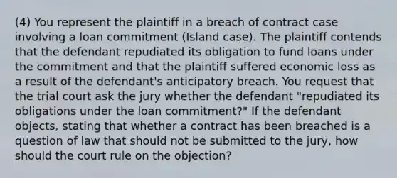 (4) You represent the plaintiff in a breach of contract case involving a loan commitment (Island case). The plaintiff contends that the defendant repudiated its obligation to fund loans under the commitment and that the plaintiff suffered economic loss as a result of the defendant's anticipatory breach. You request that the trial court ask the jury whether the defendant "repudiated its obligations under the loan commitment?" If the defendant objects, stating that whether a contract has been breached is a question of law that should not be submitted to the jury, how should the court rule on the objection?