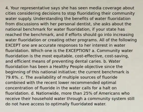 4. Your representative says she has seen media coverage about cities considering decisions to stop fluoridating their community water supply. Understanding the benefits of water fluoridation from discussions with her personal dentist, she asks about the national benchmark for water fluoridation, if your state has reached the benchmark, and if efforts should go into increasing water fluoridation or creating other programs. All of the following EXCEPT one are accurate responses to her interest in water fluoridation. Which one is the EXCEPTION? a. Community water fluoridation is the most equitable, cost-effective, cost-saving, and efficient means of preventing dental caries. b. Water fluoridation has been a Healthy People objective since the beginning of this national initiative; the current benchmark is 79.6%. c. The availability of multiple sources of fluoride combined with the recent lower recommended optimal concentration of fluoride in the water calls for a halt on fluoridation. d. Nationwide, more than 25% of Americans who receive their household water through a community system still do not have access to optimally fluoridated water.