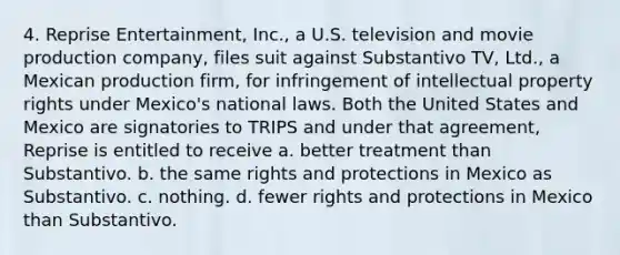 4. Reprise Entertainment, Inc., a U.S. television and movie production company, files suit against Substantivo TV, Ltd., a Mexican production firm, for infringement of intellectual property rights under Mexico's national laws. Both the United States and Mexico are signatories to TRIPS and under that agreement, Reprise is entitled to receive a. better treatment than Substantivo. b. the same rights and protections in Mexico as Substantivo. c. nothing. d. fewer rights and protections in Mexico than Substantivo.