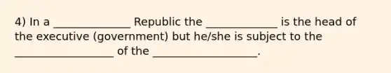 4) In a ______________ Republic the _____________ is the head of the executive (government) but he/she is subject to the __________________ of the ___________________.