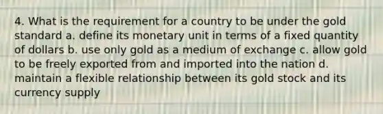 4. What is the requirement for a country to be under the gold standard a. define its monetary unit in terms of a fixed quantity of dollars b. use only gold as a medium of exchange c. allow gold to be freely exported from and imported into the nation d. maintain a flexible relationship between its gold stock and its currency supply