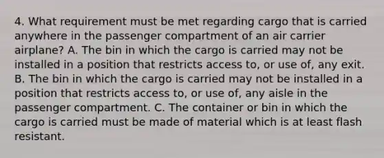 4. What requirement must be met regarding cargo that is carried anywhere in the passenger compartment of an air carrier airplane? A. The bin in which the cargo is carried may not be installed in a position that restricts access to, or use of, any exit. B. The bin in which the cargo is carried may not be installed in a position that restricts access to, or use of, any aisle in the passenger compartment. C. The container or bin in which the cargo is carried must be made of material which is at least flash resistant.