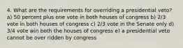 4. What are the requirements for overriding a presidential veto? a) 50 percent plus one vote in both houses of congress b) 2/3 vote in both houses of congress c) 2/3 vote in the Senate only d) 3/4 vote win both the houses of congress e) a presidential veto cannot be over ridden by congress