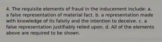 4. The requisite elements of fraud in the inducement include: a. a false representation of material fact. b. a representation made with knowledge of its falsity and the intention to deceive. c. a false representation justifiably relied upon. d. All of the elements above are required to be shown.