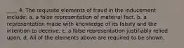 ____ 4. The requisite elements of fraud in the inducement include: a. a false representation of material fact. b. a representation made with knowledge of its falsity and the intention to deceive. c. a false representation justifiably relied upon. d. All of the elements above are required to be shown.