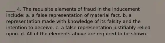 ____ 4. The requisite elements of fraud in the inducement include: a. a false representation of material fact. b. a representation made with knowledge of its falsity and the intention to deceive. c. a false representation justifiably relied upon. d. All of the elements above are required to be shown.