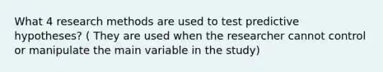 What 4 research methods are used to test predictive hypotheses? ( They are used when the researcher cannot control or manipulate the main variable in the study)