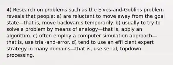 4) Research on problems such as the Elves-and-Goblins problem reveals that people: a) are reluctant to move away from the goal state—that is, move backwards temporarily. b) usually to try to solve a problem by means of analogy—that is, apply an algorithm. c) often employ a computer simulation approach—that is, use trial-and-error. d) tend to use an effi cient expert strategy in many domains—that is, use serial, topdown processing.