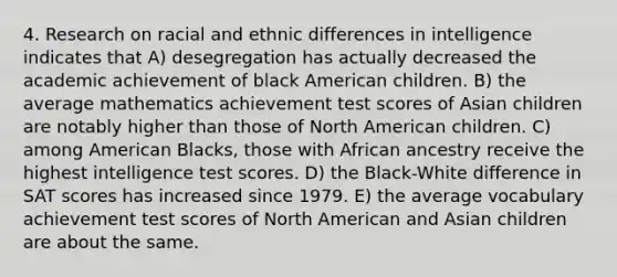 4. Research on racial and ethnic differences in intelligence indicates that A) desegregation has actually decreased the academic achievement of black American children. B) the average mathematics achievement test scores of Asian children are notably higher than those of North American children. C) among American Blacks, those with African ancestry receive the highest intelligence test scores. D) the Black-White difference in SAT scores has increased since 1979. E) the average vocabulary achievement test scores of North American and Asian children are about the same.