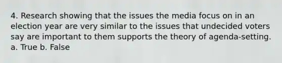 4. Research showing that the issues the media focus on in an election year are very similar to the issues that undecided voters say are important to them supports the theory of agenda-setting. a. True b. False