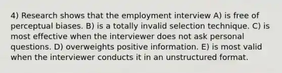 4) Research shows that the employment interview A) is free of perceptual biases. B) is a totally invalid selection technique. C) is most effective when the interviewer does not ask personal questions. D) overweights positive information. E) is most valid when the interviewer conducts it in an unstructured format.