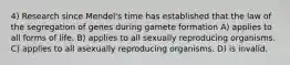 4) Research since Mendel's time has established that the law of the segregation of genes during gamete formation A) applies to all forms of life. B) applies to all sexually reproducing organisms. C) applies to all asexually reproducing organisms. D) is invalid.