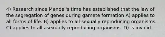 4) Research since Mendel's time has established that the law of the segregation of genes during gamete formation A) applies to all forms of life. B) applies to all sexually reproducing organisms. C) applies to all asexually reproducing organisms. D) is invalid.