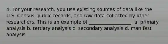 4. For your research, you use existing sources of data like the U.S. Census, public records, and raw data collected by other researchers. This is an example of __________________. a. primary analysis b. tertiary analysis c. secondary analysis d. manifest analysis