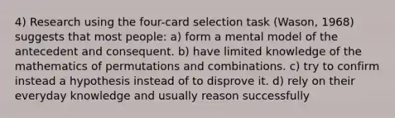 4) Research using the four-card selection task (Wason, 1968) suggests that most people: a) form a mental model of the antecedent and consequent. b) have limited knowledge of the mathematics of permutations and combinations. c) try to confirm instead a hypothesis instead of to disprove it. d) rely on their everyday knowledge and usually reason successfully