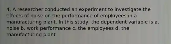 4. A researcher conducted an experiment to investigate the effects of noise on the performance of employees in a manufacturing plant. In this study, the dependent variable is a. noise b. work performance c. the employees d. the manufacturing plant