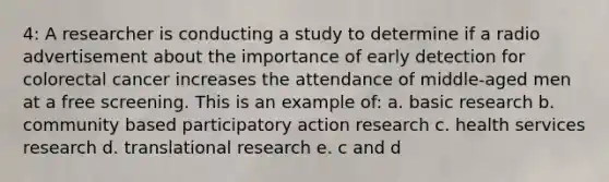 4: A researcher is conducting a study to determine if a radio advertisement about the importance of early detection for colorectal cancer increases the attendance of middle-aged men at a free screening. This is an example of: a. basic research b. community based participatory action research c. health services research d. translational research e. c and d