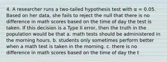 4. A researcher runs a two-tailed hypothesis test with α = 0.05. Based on her data, she fails to reject the null that there is no difference in math scores based on the time of day the test is taken. If this decision is a Type II error, then the truth in the population would be that a. math tests should be administered in the morning hours. b. students only sometimes perform better when a math test is taken in the morning. c. there is no difference in math scores based on the time of day the t