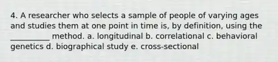 4. A researcher who selects a sample of people of varying ages and studies them at one point in time is, by definition, using the __________ method. a. longitudinal b. correlational c. behavioral genetics d. biographical study e. cross-sectional