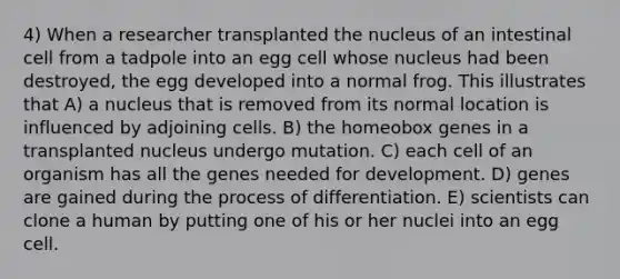 4) When a researcher transplanted the nucleus of an intestinal cell from a tadpole into an egg cell whose nucleus had been destroyed, the egg developed into a normal frog. This illustrates that A) a nucleus that is removed from its normal location is influenced by adjoining cells. B) the homeobox genes in a transplanted nucleus undergo mutation. C) each cell of an organism has all the genes needed for development. D) genes are gained during the process of differentiation. E) scientists can clone a human by putting one of his or her nuclei into an egg cell.