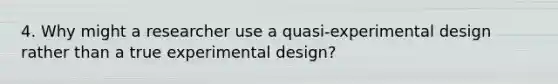 4. Why might a researcher use a quasi-experimental design rather than a true experimental design?