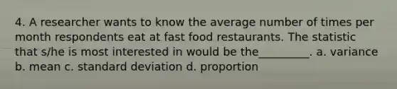 4. A researcher wants to know the average number of times per month respondents eat at fast food restaurants. The statistic that s/he is most interested in would be the_________. a. variance b. mean c. <a href='https://www.questionai.com/knowledge/kqGUr1Cldy-standard-deviation' class='anchor-knowledge'>standard deviation</a> d. proportion