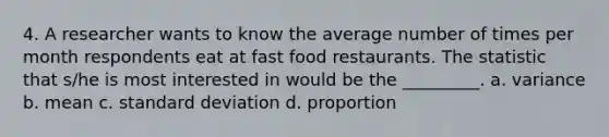 4. A researcher wants to know the average number of times per month respondents eat at fast food restaurants. The statistic that s/he is most interested in would be the _________. a. variance b. mean c. standard deviation d. proportion