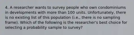 4. A researcher wants to survey people who own condominiums in developments with more than 100 units. Unfortunately, there is no existing list of this population (i.e., there is no sampling frame). Which of the following is the researcher's best choice for selecting a probability sample to survey?