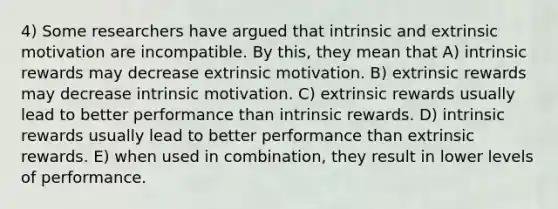 4) Some researchers have argued that intrinsic and extrinsic motivation are incompatible. By this, they mean that A) intrinsic rewards may decrease extrinsic motivation. B) extrinsic rewards may decrease intrinsic motivation. C) extrinsic rewards usually lead to better performance than intrinsic rewards. D) intrinsic rewards usually lead to better performance than extrinsic rewards. E) when used in combination, they result in lower levels of performance.