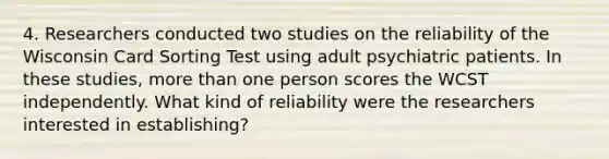 4. Researchers conducted two studies on the reliability of the Wisconsin Card Sorting Test using adult psychiatric patients. In these studies, more than one person scores the WCST independently. What kind of reliability were the researchers interested in establishing?