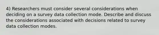 4) Researchers must consider several considerations when deciding on a survey data collection mode. Describe and discuss the considerations associated with decisions related to survey data collection modes.