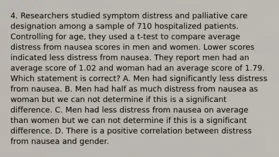 4. Researchers studied symptom distress and palliative care designation among a sample of 710 hospitalized patients. Controlling for age, they used a t-test to compare average distress from nausea scores in men and women. Lower scores indicated less distress from nausea. They report men had an average score of 1.02 and woman had an average score of 1.79. Which statement is correct? A. Men had significantly less distress from nausea. B. Men had half as much distress from nausea as woman but we can not determine if this is a significant difference. C. Men had less distress from nausea on average than women but we can not determine if this is a significant difference. D. There is a positive correlation between distress from nausea and gender.