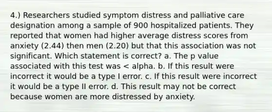 4.) Researchers studied symptom distress and palliative care designation among a sample of 900 hospitalized patients. They reported that women had higher average distress scores from anxiety (2.44) then men (2.20) but that this association was not significant. Which statement is correct? a. The p value associated with this test was < alpha. b. If this result were incorrect it would be a type I error. c. If this result were incorrect it would be a type II error. d. This result may not be correct because women are more distressed by anxiety.