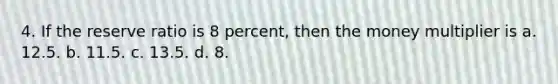 4. If the reserve ratio is 8 percent, then the money multiplier is a. 12.5. b. 11.5. c. 13.5. d. 8.