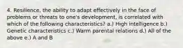 4. Resilience, the ability to adapt effectively in the face of problems or threats to one's development, is correlated with which of the following characteristics? a.) High intelligence b.) Genetic characteristics c.) Warm parental relations d.) All of the above e.) A and B