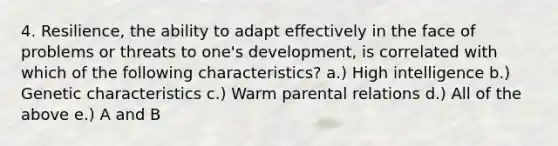 4. Resilience, the ability to adapt effectively in the face of problems or threats to one's development, is correlated with which of the following characteristics? a.) High intelligence b.) Genetic characteristics c.) Warm parental relations d.) All of the above e.) A and B