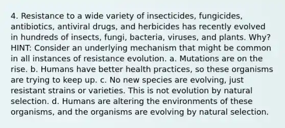 4. Resistance to a wide variety of insecticides, fungicides, antibiotics, antiviral drugs, and herbicides has recently evolved in hundreds of insects, fungi, bacteria, viruses, and plants. Why? HINT: Consider an underlying mechanism that might be common in all instances of resistance evolution. a. Mutations are on the rise. b. Humans have better health practices, so these organisms are trying to keep up. c. No new species are evolving, just resistant strains or varieties. This is not evolution by natural selection. d. Humans are altering the environments of these organisms, and the organisms are evolving by natural selection.