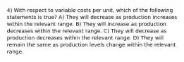 4) With respect to variable costs per unit, which of the following statements is true? A) They will decrease as production increases within the relevant range. B) They will increase as production decreases within the relevant range. C) They will decrease as production decreases within the relevant range. D) They will remain the same as production levels change within the relevant range.