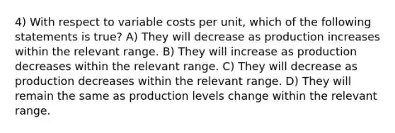 4) With respect to variable costs per unit, which of the following statements is true? A) They will decrease as production increases within the relevant range. B) They will increase as production decreases within the relevant range. C) They will decrease as production decreases within the relevant range. D) They will remain the same as production levels change within the relevant range.