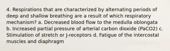 4. Respirations that are characterized by alternating periods of deep and shallow breathing are a result of which respiratory mechanism? a. Decreased blood flow to the medulla oblongata b. Increased partial pressure of arterial carbon dioxide (PaCO2) c. Stimulation of stretch or J-receptors d. Fatigue of the intercostal muscles and diaphragm