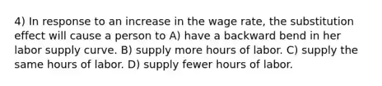 4) In response to an increase in the wage rate, the substitution effect will cause a person to A) have a backward bend in her labor supply curve. B) supply more hours of labor. C) supply the same hours of labor. D) supply fewer hours of labor.