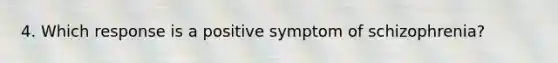 4. Which response is a positive symptom of schizophrenia?