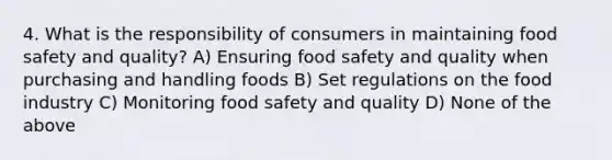 4. What is the responsibility of consumers in maintaining food safety and quality? A) Ensuring food safety and quality when purchasing and handling foods B) Set regulations on the food industry C) Monitoring food safety and quality D) None of the above