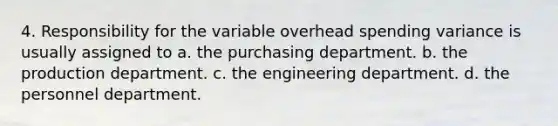 4. Responsibility for the variable overhead spending variance is usually assigned to a. the purchasing department. b. the production department. c. the engineering department. d. the personnel department.