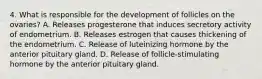 4. What is responsible for the development of follicles on the ovaries? A. Releases progesterone that induces secretory activity of endometrium. B. Releases estrogen that causes thickening of the endometrium. C. Release of luteinizing hormone by the anterior pituitary gland. D. Release of follicle-stimulating hormone by the anterior pituitary gland.